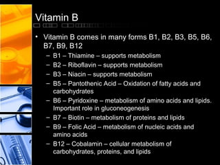 Vitamin B
• Vitamin B comes in many forms B1, B2, B3, B5, B6,
B7, B9, B12
–
–
–
–
–
–
–
–

B1 – Thiamine – supports metabolism
B2 – Riboflavin – supports metabolism
B3 – Niacin – supports metabolism
B5 – Pantothenic Acid – Oxidation of fatty acids and
carbohydrates
B6 – Pyridoxine – metabolism of amino acids and lipids.
Important role in gluconeogenesis
B7 – Biotin – metabolism of proteins and lipids
B9 – Folic Acid – metabolism of nucleic acids and
amino acids
B12 – Cobalamin – cellular metabolism of
carbohydrates, proteins, and lipids

 