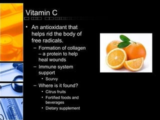 Vitamin C
• An antioxidant that
helps rid the body of
free radicals.
– Formation of collagen
– a protein to help
heal wounds
– Immune system
support
• Scurvy

– Where is it found?
• Citrus fruits
• Fortified foods and
beverages
• Dietary supplement

 