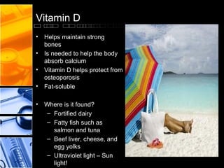 Vitamin D
• Helps maintain strong
bones
• Is needed to help the body
absorb calcium
• Vitamin D helps protect from
osteoporosis
• Fat-soluble
• Where is it found?
– Fortified dairy
– Fatty fish such as
salmon and tuna
– Beef liver, cheese, and
egg yolks
– Ultraviolet light – Sun
light!

 