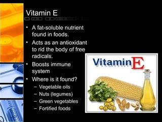 Vitamin E
• A fat-soluble nutrient
found in foods.
• Acts as an antioxidant
to rid the body of free
radicals.
• Boosts immune
system
• Where is it found?
–
–
–
–

Vegetable oils
Nuts (legumes)
Green vegetables
Fortified foods

 
