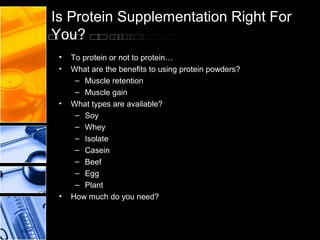 Is Protein Supplementation Right For
You?
•
•

•

•

To protein or not to protein…
What are the benefits to using protein powders?
– Muscle retention
– Muscle gain
What types are available?
– Soy
– Whey
– Isolate
– Casein
– Beef
– Egg
– Plant
How much do you need?

 