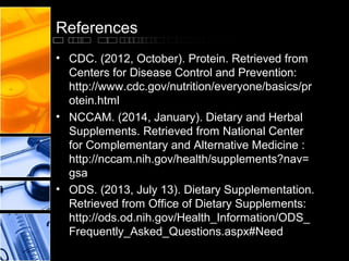 References
• CDC. (2012, October). Protein. Retrieved from
Centers for Disease Control and Prevention:
http://www.cdc.gov/nutrition/everyone/basics/pr
otein.html
• NCCAM. (2014, January). Dietary and Herbal
Supplements. Retrieved from National Center
for Complementary and Alternative Medicine :
http://nccam.nih.gov/health/supplements?nav=
gsa
• ODS. (2013, July 13). Dietary Supplementation.
Retrieved from Office of Dietary Supplements:
http://ods.od.nih.gov/Health_Information/ODS_
Frequently_Asked_Questions.aspx#Need

 