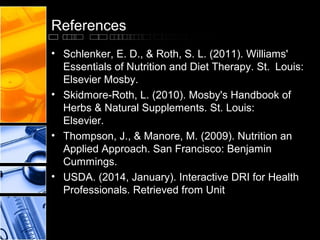 References
• Schlenker, E. D., & Roth, S. L. (2011). Williams'
Essentials of Nutrition and Diet Therapy. St. Louis:
Elsevier Mosby.
• Skidmore-Roth, L. (2010). Mosby's Handbook of
Herbs & Natural Supplements. St. Louis:
Elsevier.
• Thompson, J., & Manore, M. (2009). Nutrition an
Applied Approach. San Francisco: Benjamin
Cummings.
• USDA. (2014, January). Interactive DRI for Health
Professionals. Retrieved from Unit

 