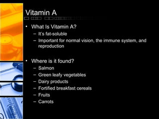 Vitamin A
• What Is Vitamin A?
– It’s fat-soluble
– Important for normal vision, the immune system, and
reproduction

• Where is it found?
–
–
–
–
–
–

Salmon
Green leafy vegetables
Dairy products
Fortified breakfast cereals
Fruits
Carrots

 
