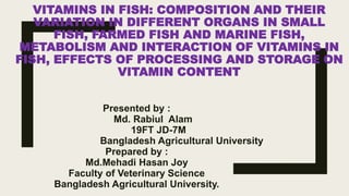 VITAMINS IN FISH: COMPOSITION AND THEIR
VARIATION IN DIFFERENT ORGANS IN SMALL
FISH, FARMED FISH AND MARINE FISH,
METABOLISM AND INTERACTION OF VITAMINS IN
FISH, EFFECTS OF PROCESSING AND STORAGE ON
VITAMIN CONTENT
Presented by :
Md. Rabiul Alam
19FT JD-7M
Bangladesh Agricultural University
Prepared by :
Md.Mehadi Hasan Joy
Faculty of Veterinary Science
Bangladesh Agricultural University.
 