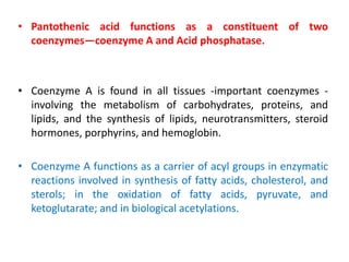 • Pantothenic acid functions as a constituent of two
coenzymes—coenzyme A and Acid phosphatase.
• Coenzyme A is found in all tissues -important coenzymes -
involving the metabolism of carbohydrates, proteins, and
lipids, and the synthesis of lipids, neurotransmitters, steroid
hormones, porphyrins, and hemoglobin.
• Coenzyme A functions as a carrier of acyl groups in enzymatic
reactions involved in synthesis of fatty acids, cholesterol, and
sterols; in the oxidation of fatty acids, pyruvate, and
ketoglutarate; and in biological acetylations.
 
