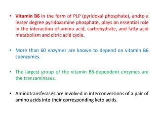 • Vitamin B6 in the form of PLP (pyridoxal phosphate), andto a
lesser degree pyridoxamine phosphate, plays an essential role
in the interaction of amino acid, carbohydrate, and fatty acid
metabolism and citric acid cycle.
• More than 60 enzymes are known to depend on vitamin B6
coenzymes.
• The largest group of the vitamin B6-dependent enzymes are
the transaminases.
• Aminotransferases are involved in interconversions of a pair of
amino acids into their corresponding keto acids.
 