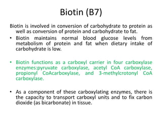 Biotin (B7)
Biotin is involved in conversion of carbohydrate to protein as
well as conversion of protein and carbohydrate to fat.
• Biotin maintains normal blood glucose levels from
metabolism of protein and fat when dietary intake of
carbohydrate is low.
• Biotin functions as a carboxyl carrier in four carboxylase
enzymes:pyruvate carboxylase, acetyl CoA carboxylase,
propionyl CoAcarboxylase, and 3-methylcrotonyl CoA
carboxylase.
• As a component of these carboxylating enzymes, there is
the capacity to transport carboxyl units and to fix carbon
dioxide (as bicarbonate) in tissue.
 