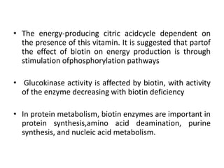 • The energy-producing citric acidcycle dependent on
the presence of this vitamin. It is suggested that partof
the effect of biotin on energy production is through
stimulation ofphosphorylation pathways
• Glucokinase activity is affected by biotin, with activity
of the enzyme decreasing with biotin deficiency
• In protein metabolism, biotin enzymes are important in
protein synthesis,amino acid deamination, purine
synthesis, and nucleic acid metabolism.
 