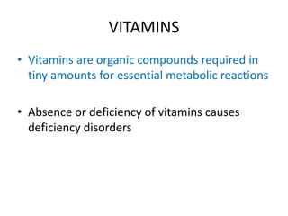 VITAMINS
• Vitamins are organic compounds required in
tiny amounts for essential metabolic reactions
• Absence or deficiency of vitamins causes
deficiency disorders
 