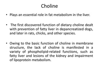 Choline
• Plays an essential role in fat metabolism in the liver.
• The first discovered function of dietary choline dealt
with prevention of fatty liver in depancreatized dogs,
and later in rats, chicks, and other species.
• Owing to the basic function of choline in membrane
structure, the lack of choline is manifested in a
variety of phospholipid-related functions, such as
fatty liver and lesions of the kidney and impairment
of lipoprotein metabolism.
 