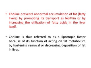 • Choline prevents abnormal accumulation of fat (fatty
livers) by promoting its transport as lecithin or by
increasing the utilization of fatty acids in the liver
itself.
• Choline is thus referred to as a lipotropic factor
because of its function of acting on fat metabolism
by hastening removal or decreasing deposition of fat
in liver.
 