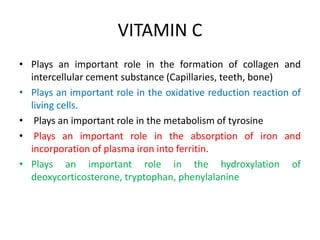 VITAMIN C
• Plays an important role in the formation of collagen and
intercellular cement substance (Capillaries, teeth, bone)
• Plays an important role in the oxidative reduction reaction of
living cells.
• Plays an important role in the metabolism of tyrosine
• Plays an important role in the absorption of iron and
incorporation of plasma iron into ferritin.
• Plays an important role in the hydroxylation of
deoxycorticosterone, tryptophan, phenylalanine
 