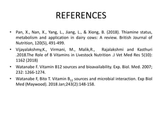 REFERENCES
• Pan, X., Nan, X., Yang, L., Jiang, L., & Xiong, B. (2018). Thiamine status,
metabolism and application in dairy cows: A review. British Journal of
Nutrition, 120(5), 491-499.
• Vijayalakshmy,K., Virmani, M., Malik,R., Rajalakshmi and Kasthuri
.2018.The Role of B Vitamins in Livestock Nutrition .J Vet Med Res 5(10):
1162 (2018)
• Watanabe F. Vitamin B12 sources and bioavailability. Exp. Biol. Med. 2007;
232: 1266-1274.
• Watanabe F, Bito T. Vitamin B12 sources and microbial interaction. Exp Biol
Med (Maywood). 2018 Jan;243(2):148-158.
 