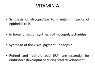 VITAMIN A
• Synthesis of glycoprotein to maintain integrity of
epithelial cells
• In bone formation synthesis of mucopolysacharides
• Synthesis of the visual pigment Rhodopsin
• Retinol and retinoic acid (RA) are essential for
embryonic development during fetal development.
 
