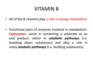 VITAMIN B
• All of the B vitamins play a role in energy metabolism
• Functional parts of enzymes involved in metabolism-
Coenzymes -assist in converting a substrate to an
end product- either in catabolic pathways (i.e.
breaking down substances) and play a role in
many anabolic pathways (i.e. building substances).
 