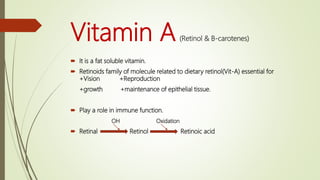 Vitamin A(Retinol & B-carotenes)
 It is a fat soluble vitamin.
 Retinoids family of molecule related to dietary retinol(Vit-A) essential for
+Vision +Reproduction
+growth +maintenance of epithelial tissue.
 Play a role in immune function.
OH Oxidation
 Retinal Retinol Retinoic acid
 