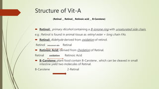 Structure of Vit-A
(Retinal __ Retinol__ Retinoic acid __ B-Carotene)
 Retinol: primary Alcohol containing a B-ionone ring with unsaturated side chain.
e.g ; Retinol is found in animal tissue as retinyl ester + long chain FAs.
 Retinal: Aldehyde derived from oxidation of retinol.
Retinol interconvert able Retinal
 Retinoic Acid: derived from Oxidation of Retinal.
Retinal oxidation Retinoic Acid
 B-Carotene: plant food contain B-Carotene , which can be cleaved in small
intestine yield two molecules of Retinal.
B-Carotene 2-Retinal
 