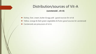 Distribution/sources of Vit-A
(carotenoid , vit-A)
 Kidney, liver, cream, butter & egg yolk (good sources for vit-A)
 Yellow, orange & Dark green vegetables & fruits (good sources for carotenoid)
 Carotenoids are precursors of vit-A.
 