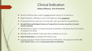 Clinical Indication
(Dietary deficiency , Acne & Psoriasis)
 Retinol & Retinyl ester used to treated patient having vit-A deficiency .
 Night blindness, difficulty to see in dim light are early symptoms
 Prolong deficiency cause loss of visual cell , also sever lead to xerophthalmia.
 Xerophthalmia pathological dryness of conjunctiva & cornea caused by increased
keratin synthesis.
 Xerophthalmia result in corneal ulceration & ultimate in blindness due to formation
of opaque scar tissue.
 500,000 child are blind in each year due to deficiency of vit-A.
 Acne & Psoriasis are treated with retinoic acid .
 Causes of acne are Darier disease (keratosis follicularis), skin aging are treated All
trans retinoic acid as well as benzoyl peroxide & antibiotics.
 