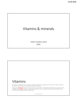 22-04-2018
Vitamins & minerals
TONY SCARIA 2010
KMC
Vitamins
A vitamin is defined as an organic compound that is required in the diet in small amounts
for the maintenance of normal metabolic integrity.
However, vitamin D, which is formed in the skin from 7-dehydrocholesterol on exposure to
sunlight, and niacin, which can be formed from the essential amino acid tryptophan, do
not strictly comply with this definition
TONY SCARIA 2010 KMC
 