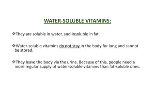 WATER-SOLUBLE VITAMINS:
They are soluble in water, and insoluble in fat.
Water-soluble vitamins do not stay in the body for long and cannot
be stored.
They leave the body via the urine. Because of this, people need a
more regular supply of water-soluble vitamins than fat-soluble ones.
 