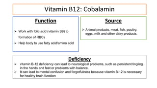 Vitamin B12: Cobalamin
Function
 Work with folic acid (vitamin B9) to
formation of RBCs
 Help body to use fatty acid/amino acid
Source
 Animal products, meat, fish, poultry,
eggs, milk and other dairy products.
Deficiency
 vitamin B-12 deficiency can lead to neurological problems, such as persistent tingling
in the hands and feet or problems with balance.
 It can lead to mental confusion and forgetfulness because vitamin B-12 is necessary
for healthy brain function
 