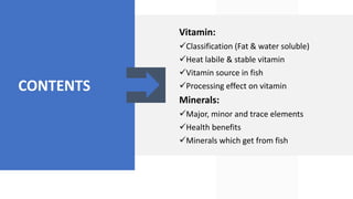 CONTENTS
Vitamin:
Classification (Fat & water soluble)
Heat labile & stable vitamin
Vitamin source in fish
Processing effect on vitamin
Minerals:
Major, minor and trace elements
Health benefits
Minerals which get from fish
 