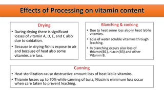 Drying
• During drying there is significant
losses of vitamin A, D, E, and C also
due to oxidation.
• Because in drying fish is expose to air
and because of heat also some
vitamins are loss.
Blanching & cooking
• Due to heat some loss also in heat labile
vitamins.
• Loss of water soluble vitamins through
leaching.
• In blanching occurs also loss of
thiamin(B1), niacin(B3) and other
Vitamin B.
Canning
• Heat sterilization cause destructive amount loss of heat labile vitamins.
• Thiamin losses up to 70% while canning of tuna, Niacin is minimum loss occur
when care taken to prevent leaching.
 