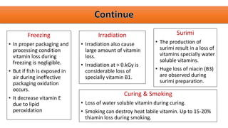 Freezing
• In proper packaging and
processing condition
vitamin loss during
freezing is negligible.
• But if fish is exposed in
air during ineffective
packaging oxidation
occurs.
• It decrease vitamin E
due to lipid
peroxidation
Irradiation
• Irradiation also cause
large amount of vitamin
loss.
• Irradiation at > 0.kGy is
considerable loss of
specially vitamin B1.
Surimi
• The production of
surimi result in a loss of
vitamins specially water
soluble vitamins.
• Huge loss of niacin (B3)
are observed during
surimi preparation.
Curing & Smoking
• Loss of water soluble vitamin during curing.
• Smoking can destroy heat labile vitamin. Up to 15-20%
thiamin loss during smoking.
 