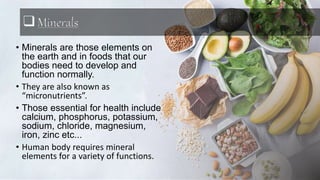 Minerals
• Minerals are those elements on
the earth and in foods that our
bodies need to develop and
function normally.
• They are also known as
“micronutrients”.
• Those essential for health include
calcium, phosphorus, potassium,
sodium, chloride, magnesium,
iron, zinc etc...
• Human body requires mineral
elements for a variety of functions.
 