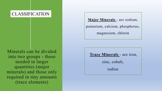 Minerals can be divided
into two groups - those
needed in larger
quantities (major
minerals) and those only
required in tiny amounts
(trace elements)
Major Minerals - are sodium,
potassium, calcium, phosphorus​,
magnesium, chlorin
Trace Minerals - are iron,
zinc, cobalt,
iodine
CLASSIFICATION
 