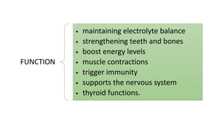 FUNCTION
• maintaining electrolyte balance
• strengthening teeth and bones
• boost energy levels
• muscle contractions
• trigger immunity
• supports the nervous system
• thyroid functions.
 