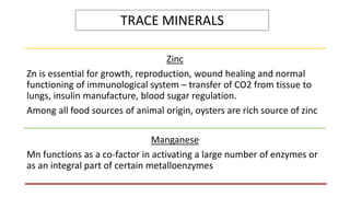 TRACE MINERALS
Zinc
Zn is essential for growth, reproduction, wound healing and normal
functioning of immunological system – transfer of CO2 from tissue to
lungs, insulin manufacture, blood sugar regulation.
Among all food sources of animal origin, oysters are rich source of zinc
Manganese
Mn functions as a co-factor in activating a large number of enzymes or
as an integral part of certain metalloenzymes
 