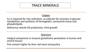 TRACE MINERALS
Copper
Cu is required for iron utilization, as cofactor for enzymes in glucose
metabolism and synthesis of hemoglobin, connective tissue and
phospholipids.
Deficiency retards Hb production, limit growth
Selenium
Integral component in enzyme glutathione peroxidase in human and
animal tissues
Fish contain higher Se than red meat and poultry
 