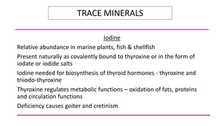 TRACE MINERALS
Iodine
Relative abundance in marine plants, fish & shellfish
Present naturally as covalently bound to thyroxine or in the form of
iodate or iodide salts
Iodine needed for biosynthesis of thyroid hormones - thyroxine and
triiodo-thyroxine
Thyroxine regulates metabolic functions – oxidation of fats, proteins
and circulation functions
Deficiency causes goiter and cretinism
 