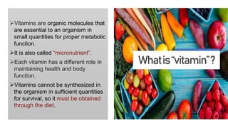 Vitamins are organic molecules that
are essential to an organism in
small quantities for proper metabolic
function.
It is also called “micronutrient”.
Each vitamin has a different role in
maintaining health and body
function.
Vitamins cannot be synthesized in
the organism in sufficient quantities
for survival, so it must be obtained
through the diet.
Whatis“vitamin”?
 