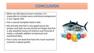 » When we talk about human nutrition, it is
impossible to include every nutritional components
in our regular diet.
» Fish is overall complete food in diet.
» We all know that fish is very good source for
protein and lipid, but we should not forget that fish
is also excellent source of vitamins and minerals it
makes a valuable addition to balanced and
nutritional diets.
» Fish is only one food that have this much essential
nutrients in good quality.
 