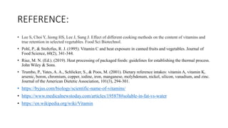 REFERENCE:
• Lee S, Choi Y, Jeong HS, Lee J, Sung J. Effect of different cooking methods on the content of vitamins and
true retention in selected vegetables. Food Sci Biotechnol.
• Pohl, P., & Stoltzfus, R. J. (1995). Vitamin C and heat exposure in canned fruits and vegetables. Journal of
Food Science, 60(2), 341-344.
• Riaz, M. N. (Ed.). (2019). Heat processing of packaged foods: guidelines for establishing the thermal process.
John Wiley & Sons.
• Trumbo, P., Yates, A. A., Schlicker, S., & Poos, M. (2001). Dietary reference intakes: vitamin A, vitamin K,
arsenic, boron, chromium, copper, iodine, iron, manganese, molybdenum, nickel, silicon, vanadium, and zinc.
Journal of the American Dietetic Association, 101(3), 294-301.
• https://byjus.com/biology/scientific-name-of-vitamins/
• https://www.medicalnewstoday.com/articles/195878#soluble-in-fat-vs-water
• https://en.wikipedia.org/wiki/Vitamin
 