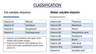 Fat soluble vitamins Water soluble vitamin
Vitamin A Retinol
Vitamin D Calciferol
Vitamin E Tocopherol
Vitamin K Phylloquinone
Vitamin B1 Thiamine
Vitamin B2 Riboflavin
Vitamin B3 Niacin
Vitamin B5 Pantothenic Acid
Vitamin B6 Pyridoxine
Vitamin B7 Biotin
Vitamin B9 Folic Acid
Vitamin B12 Cobalamin
Vitamin C Ascorbic acid
CLASSIFICATION
 Vitamins are classified as two types: 1) fat-
soluble and 2) water-soluble.
 There are 13 vitamins: 4 fat-soluble (A, D, E,
and K) and 9 water-soluble (8 B vitamins and
vitamin C).
 