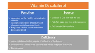 Vitamin D: calciferol
Function
 necessary for the healthy mineralization
of bone
 Absorption and store of calcium and
phosphorous in bones and teeth
 Regulates calcium balance between
bones and blood
Source
 Exposure to UVB rays from the sun.
 Fatty fish, eggs, beef liver, and mushrooms
 Fish liver oils Dairy products
Deficiency
 cause rickets and osteomalacia, or softening of the bones.
 Osteoporosis – where bone become less dense and prone to fracture
 Dental caries
 