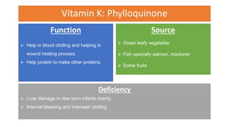 Vitamin K: Phylloquinone
Function
 Help in blood clotting and helping in
wound healing process.
 Help protein to make other proteins.
Source
 Green leafy vegetable
 Fish specially salmon, mackerel
 Some fruits
Deficiency
 Liver damage in new born infants mainly.
 Internal bleeding and improper clotting
 