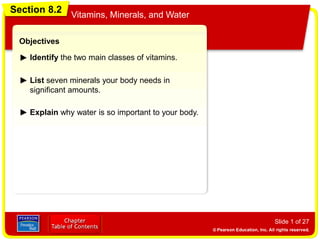 Section 8.2 Vitamins, Minerals, and Water
Slide 1 of 27
Objectives
Identify the two main classes of vitamins.
List seven minerals your body needs in
significant amounts.
Section 8.2
Vitamins, Minerals, and Water
Explain why water is so important to your body.
 