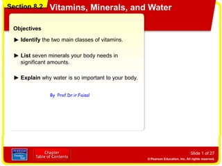 Section 8.2 Vitamins, Minerals, and Water
Slide 1 of 27
Objectives
Identify the two main classes of vitamins.
List seven minerals your body needs in
significant amounts.
Section 8.2 Vitamins, Minerals, and Water
Explain why water is so important to your body.
By Prof.Dr.ir.Faisal
 