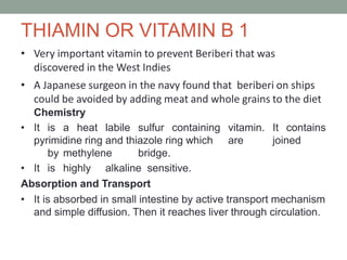 THIAMIN OR VITAMIN B 1
• Very important vitamin to prevent Beriberi that was
discovered in the West Indies
• A Japanese surgeon in the navy found that beriberi on ships
could be avoided by adding meat and whole grains to the diet
Chemistry
• It is a heat labile sulfur containing vitamin. It contains
pyrimidine ring and thiazole ring which are joined
by methylene bridge.
• It is highly alkaline sensitive.
Absorption and Transport
• It is absorbed in small intestine by active transport mechanism
and simple diffusion. Then it reaches liver through circulation.
 