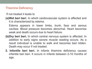 Thiamine Deficiency
If not treated it leads to
(a)Wet beri beri. In which cardiovascular system is affected and
it is characterized by edema.
Edema appears in lower limbs, trunk, face and serous
cavities. Blood pressure becomes abnormal. Heart becomes
weak and death occurs due to heart failure.
(b)Dry beri beri. In which central nervous system is affected. In
addition to early signs severe muscle wasting occurs. As a
result individual is unable to walk and becomes bed ridden.
Death may occur if not treated.
2. Infantile beri beri. In infants thiamine deficiency causes
infantile beri beri. It occurs in infants between 2-10 months of
age.
 
