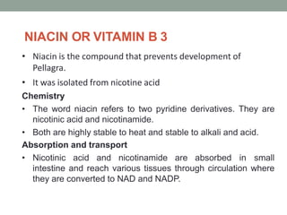 NIACIN OR VITAMIN B 3
• Niacin is the compound that prevents development of
Pellagra.
• It was isolated from nicotine acid
Chemistry
• The word niacin refers to two pyridine derivatives. They are
nicotinic acid and nicotinamide.
• Both are highly stable to heat and stable to alkali and acid.
Absorption and transport
• Nicotinic acid and nicotinamide are absorbed in small
intestine and reach various tissues through circulation where
they are converted to NAD and NADP.
 