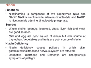 Niacin
Functions
• Nicotinamide is component of two coenzymes NAD and
NADP. NAD is nicotinamide adenine dinucleotide and NADP
is nicotinamide adenine dinucleotide phosphate.
Sources
• Whole grains, peanuts, legumes, yeast, liver, fish and meat
are good sources.
• Milk and egg are poor source of niacin but rich source of
tryptophan. Vegetables and fruits are poor source of niacin.
Niacin Deficiency
• Niacin deficiency causes pellagra in which skin,
gastrointestinal tract and nervous system are affected.
• Dermatitis, Diarrhoea and Dementia are characteristic
symptoms of pellagra.
 
