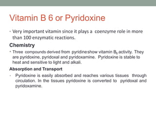 Vitamin B 6 or Pyridoxine
• Very important vitamin since it plays a coenzyme role in more
than 100 enzymatic reactions.
Chemistry
• Three compounds derived from pyridineshow vitamin B6 activity. They
are pyridoxine, pyridoxal and pyridoxamine. Pyridoxine is stable to
heat and sensitive to light and alkali.
Absorption and Transport
• Pyridoxine is easily absorbed and reaches various tissues through
circulation. In the tissues pyridoxine is converted to pyridoxal and
pyridoxamine.
 