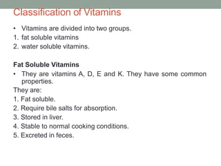 Classification of Vitamins
• Vitamins are divided into two groups.
1. fat soluble vitamins
2. water soluble vitamins.
Fat Soluble Vitamins
• They are vitamins A, D, E and K. They have some common
properties.
They are:
1. Fat soluble.
2. Require bile salts for absorption.
3. Stored in liver.
4. Stable to normal cooking conditions.
5. Excreted in feces.
 